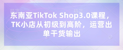 东南亚TikTok Shop3.0课程，TK小店​从初级到高阶，运营出单干货输出-东疆墨鹰的百宝箱