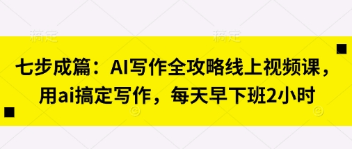 七步成篇：AI写作全攻略线上视频课，用ai搞定写作，每天早下班2小时-东疆墨鹰的百宝箱